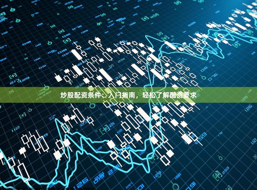 炒股配资条件：入门指南，轻松了解配资要求