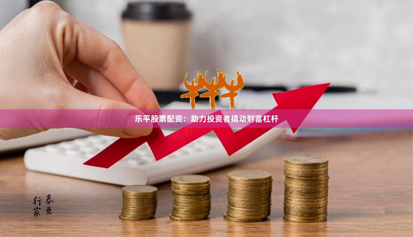 乐平股票配资：助力投资者撬动财富杠杆