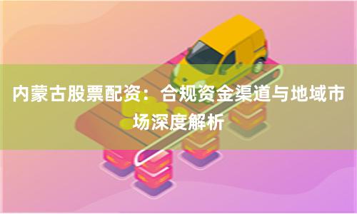 内蒙古股票配资：合规资金渠道与地域市场深度解析