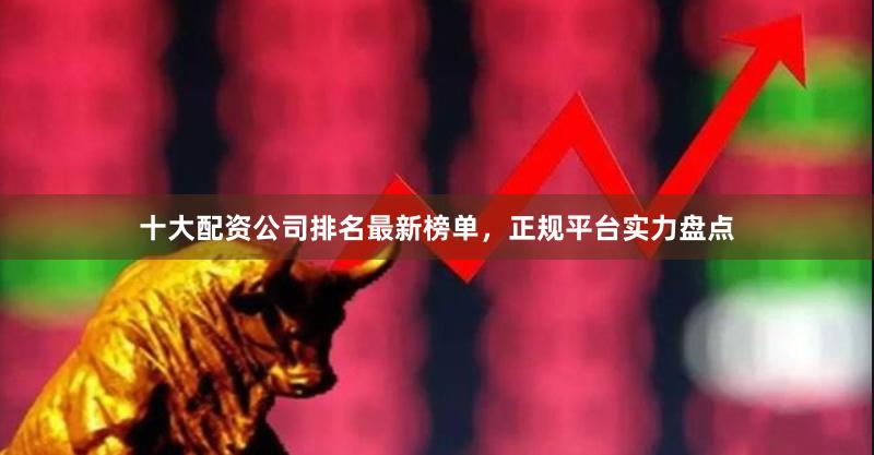 十大配资公司排名最新榜单，正规平台实力盘点